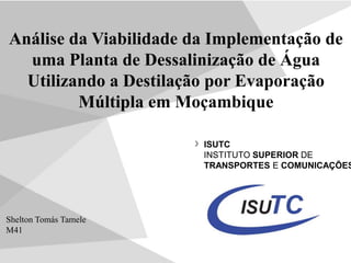 ISUTC
INSTITUTO SUPERIOR DE
TRANSPORTES E COMUNICAÇÕES
Análise da Viabilidade da Implementação de
uma Planta de Dessalinização de Água
Utilizando a Destilação por Evaporação
Múltipla em Moçambique
Shelton Tomás Tamele
M41
 
