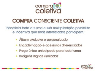 compra
                   coletiva
   COMPRA CONSCIENTE COLETIVA
Beneficia toda a turma e sua multiplicação possibilita
   e incentiva que mais interessados participem.

        Álbum exclusivo e personalizado
        Encadernação e acessórios diferenciados
        Preço único antecipado para toda turma
        Imagens digitais ilimitadas
 