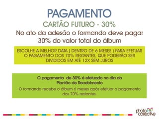 PAGAMENTO
           CARTÃO FUTURO - 30%
No ato da adesão o formando deve pagar
       30% do valor total do álbum
ESCOLHE A MELHOR DATA ( DENTRO DE 6 MESES ) PARA EFETUAR
   O PAGAMENTO DOS 70% RESTANTES, QUE PODERÃO SER
            DIVIDIDOS EM ATÉ 12X SEM JUROS


         O pagamento de 30% é efetuado no dia do
                Plantão de Recebimento
O formando recebe o álbum 6 meses após efetuar o pagamento
                     dos 70% restantes.
 