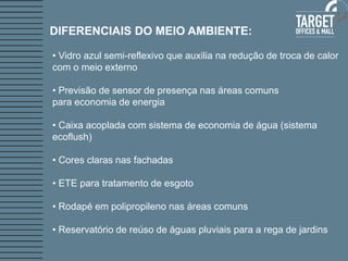 DIFERENCIAIS DO MEIO AMBIENTE:

• Vidro azul semi-reflexivo que auxilia na redução de troca de calor
com o meio externo

• Previsão de sensor de presença nas áreas comuns
para economia de energia

• Caixa acoplada com sistema de economia de água (sistema
ecoflush)

• Cores claras nas fachadas

• ETE para tratamento de esgoto

• Rodapé em polipropileno nas áreas comuns

• Reservatório de reúso de águas pluviais para a rega de jardins
 