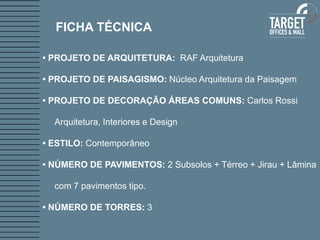 FICHA TÉCNICA

• PROJETO DE ARQUITETURA: RAF Arquitetura

• PROJETO DE PAISAGISMO: Núcleo Arquitetura da Paisagem

• PROJETO DE DECORAÇÃO ÁREAS COMUNS: Carlos Rossi

  Arquitetura, Interiores e Design

• ESTILO: Contemporâneo

• NÚMERO DE PAVIMENTOS: 2 Subsolos + Térreo + Jirau + Lâmina

  com 7 pavimentos tipo.

• NÚMERO DE TORRES: 3
 