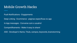 Mobile Growth Hacks
Push Notifications - Engajamento
Deep Linking - Ecommerce - páginas específicas no app
In-App messages - Converse com o usuário!
Compartilhamento - Make it easy to share!
ASO - Developer’s Name, Titulo, campos, keywords, brainstorming
 