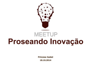 MEETUP 
Proseando Inovação 
Princesa Isabel 
18.10.2014 
 