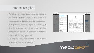 VIZUALIZAÇÃO
Ao clicar no link do documento ou no ícone
de visualização é aberto a tela para pré-
visualização e dos campos de indexação.
É importante ressaltar que a visualização
dos documentos no brouser só é possível
para arquivos com a extenssão suportadas
como pdf, tif, jpeg, png, etc....
Os arquivos não suportados são baixados
e abertos para a visualização.
 