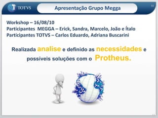 11Apresentação Grupo MeggaWorkshop – 16/08/10 Participantes  MEGGA – Erick, Sandra, Marcelo, João e ÍtaloParticipantes TOTVS – Carlos Eduardo, Adriana BuscariniRealizada analise e definido as necessidades e possíveis soluções com o  Protheus.11