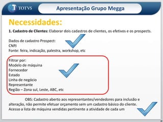 18Apresentação Grupo MeggaNecessidades:1. Cadastro de Clientes: Elaborar dois cadastros de clientes, os efetivos e os prospects.Dados de cadastro Prospect:CNPJFonte: feira, indicação, palestra, workshop, etcFiltrar por:Modelo de máquinaFornecedorEstadoLinha de negócioRepresentanteRegião – Zona sul, Leste, ABC, etc	OBS: Cadastro aberto aos representantes/vendedores para inclusão e alteração, não permite efetuar orçamento sem um cadastro básico do cliente.Acesso a lista de máquina vendidas pertinente a atividade de cada um
