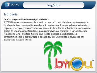 NegóciosTecnologiaBY YOU – A plataforma tecnológica da TOTVSA TOTVS inova mais uma vez, oferecendo ao mercado uma plataforma de tecnologia e de infraestrutura que permite a colaboração e o compartilhamento de conhecimento, negócios e serviços; desenvolvimento e execução de sistemas aplicativos; estruturação e gestão de informações e facilidades para que indivíduos, empresas e comunidades se relacionem. Uma  Interface Natural  que facilita o acesso a colaboração, ao compartilhamento, a estruturação e ao suporte, fácil usabilidade e navegação em dispositivos móveis ou fixos.9