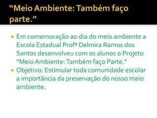    Em comemoração ao dia do meio ambiente a
    Escola Estadual Profª Delmira Ramos dos
    Santos desenvolveu com os alunos o Projeto
    “Meio Ambiente: Também faço Parte.”
   Objetivo: Estimular toda comunidade escolar
    a importância da preservação do nosso meio
    ambiente.
 