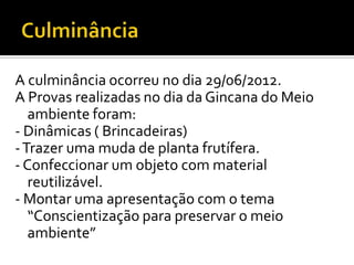 A culminância ocorreu no dia 29/06/2012.
A Provas realizadas no dia da Gincana do Meio
   ambiente foram:
- Dinâmicas ( Brincadeiras)
- Trazer uma muda de planta frutífera.
- Confeccionar um objeto com material
   reutilizável.
- Montar uma apresentação com o tema
   “Conscientização para preservar o meio
   ambiente”
 