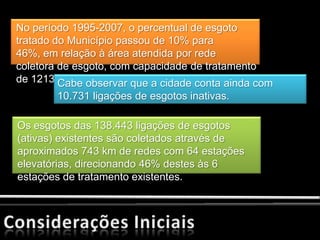 No período 1995-2007, o percentual de esgoto
tratado do Município passou de 10% para
46%, em relação à área atendida por rede
coletora de esgoto, com capacidade de tratamento
de 1213 Cabe observar que a cidade conta ainda com
         l/s.
        10.731 ligações de esgotos inativas.

Os esgotos das 138.443 ligações de esgotos
(ativas) existentes são coletados através de
aproximados 743 km de redes com 64 estações
elevatórias, direcionando 46% destes às 6
estações de tratamento existentes.
 
