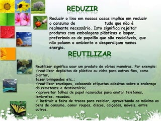 REDUZIRReduzir o lixoemnossascasasimplicaemreduzir o consumo de                 tudoquenão é realmentenecessário. Istosignificarejeitarprodutos com embalagensplásticas e isopor, preferindo as de papelãoquesãorecicláveis, quenãopoluem o ambiente e desperdiçammenosenergia.REUTILIZARReutilizarsignificausar um produto de váriasmaneiras. Porexemplo:reutilizardepósitos de plásticoouvidroparaoutros fins, como plantar,fazerbrinquedos etc.;reutilizar envelopes, colocandoetiquetasadesivassobre o endereçodo remetente e destinatário;aproveitarfolhas de papelrasuradasparaanotartelefones,lembretes, recados;instituir a feira de trocasparareciclar, aproveitandoaomáximoosbens de consumo, como: roupas, discos, calçados, móveis, entreoutros.