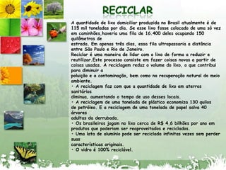 RECICLARA quantidade de lixodomiciliarproduzida no Brasilatualmente é de 115 mil toneladaspor dia. Se esselixo fosse colocado de umasóvezemcaminhões,haveriaumafila de 16.400 deles ocupando 150 quilômetros deestrada. Emapenastrêsdias, essafilaultrapassaria a distância entre São Paulo e Rio de Janeiro.Reciclar é umamaneira de lidar com o lixo de forma a reduzir e reutilizar.Esteprocessoconsisteemfazercoisas novas a partir de coisasusadas. A reciclagemreduz o volume do lixo, o quecontribuiparadiminuir apoluição e a contaminação, bemcomonarecuperação natural do meioambiente.• A reciclagemfaz com que a quantidade de lixoematerrossanitáriosdiminua, aumentando o tempo de usodesseslocais.• A reciclagem de umatonelada de plásticoeconomiza 130 quilosde petróleo. E a reciclagem de umatonelada de papelsalva 40 árvoresadultasdaderrubada.• Os brasileirosjogam no lixocerca de R$ 4,6 bilhõesporanoemprodutosquepoderiam ser reaproveitados e reciclados.• Umalata de alumíniopode ser recicladainfinitasvezessemperdersuascaracterísticasoriginais.• O vidro é 100% reciclável.