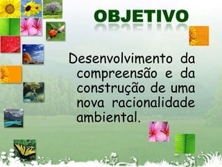 OBJETIVODesenvolvimento da compreensão e da  construção de uma nova racionalidade ambiental.