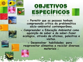 OBJETIVOS ESPECÍFICOSPermitir que as pessoas tenham compreensão crítica da problemática sócio-ambiental contemporânea.Compreender a Educação Ambiental como aquisição de saber e do saber-fazer ecológico, através de oficinas, palestras e visitas.Desenvolver  habilidades  para reaproveitar alimentos e reciclar diversos materiais ;