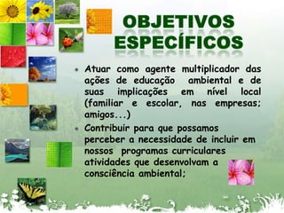 OBJETIVOS ESPECÍFICOSAtuar como agente multiplicador das ações de educação  ambiental e de suas implicações em nível local (familiar e escolar, nas empresas; amigos...)Contribuir para que possamos perceber a necessidade de incluir em nossos  programas curriculares atividades que desenvolvam a consciência ambiental;