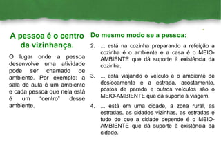 Do mesmo modo se a pessoa: ... está na cozinha preparando a refeição a cozinha é o ambiente e a casa é o MEIO-AMBIENTE que dá suporte à existência da cozinha. ... está viajando o veículo é o ambiente de deslocamento e a estrada, acostamento, postos de parada e outros veículos são o MEIO-AMBIENTE que dá suporte à viagem. ... está em uma cidade, a zona rural, as estradas, as cidades vizinhas, as estradas e tudo do que a cidade depende é o MEIO-AMBIENTE que dá suporte à existência da cidade. A pessoa é o centro da vizinhança. O lugar onde a pessoa desenvolve uma atividade pode ser chamado de ambiente. Por exemplo: a sala de aula é um ambiente e cada pessoa que nela está é um “centro” desse ambiente. 