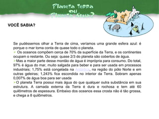 Se pudéssemos olhar a Terra de cima, veríamos uma grande esfera azul: é porque o mar toma conta de quase todo o planeta.  Os oceanos compõem cerca de 70% da superfície da Terra, e os continentes ocupam o restante. Ou seja: quase 2/3 do planeta são cobertos de água.  Mas a maior parte desse montão de água é imprópria para consumo. Do total, 97% é água do mar, muito salgada para beber e para ser usada em processos industriais; 1,75% está congelada na  Antártica , na região do pólo Norte e em outras geleiras; 1,243% fica escondida no interior da Terra. Sobram apenas 0,007% de água boa para ser usada O planeta Terra possui mais água do que qualquer outra substância em sua estrutura. A camada externa da Terra é dura e rochosa e tem até 60 quilômetros de espessura. Embaixo dos oceanos essa crosta não é tão grossa, e chega a 8 quilômetros.  VOCÊ SABIA? 