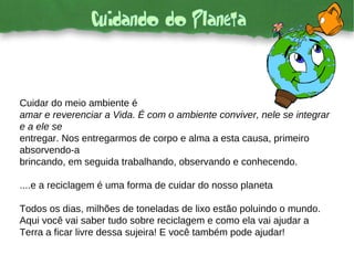 Cuidar do meio ambiente é amar e reverenciar a Vida. É com o ambiente conviver, nele se integrar e a ele se entregar. Nos entregarmos de corpo e alma a esta causa, primeiro absorvendo-a brincando, em seguida trabalhando, observando e conhecendo. ....e a reciclagem é uma forma de cuidar do nosso planeta Todos os dias, milhões de toneladas de lixo estão poluindo o mundo. Aqui você vai saber tudo sobre reciclagem e como ela vai ajudar a Terra a ficar livre dessa sujeira! E você também pode ajudar! 