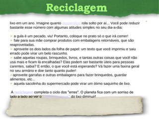 Esse número varia bastante, mas, em média, cada pessoa produz 180 quilos de lixo em um ano. Imagine quanto  desperdício  rola solto por aí... Você pode reduzir bastante esse número com algumas atitudes simples no seu dia-a-dia:  a gula é um pecado, viu! Portanto, coloque no prato só o que irá comer! fale para sua mãe comprar produtos com embalagens retornáveis, que são reaproveitadas. aproveite os dois lados da folha de papel: um texto que você imprimiu e saiu errado pode virar um belo rascunho. sabe aquelas roupas, brinquedos, livros, e tantas outras coisas que você não usa mais e ficam lá encalhadas? Elas podem ser bastante úteis para pessoas carentes, sabia? E então, o que você está esperando? Vá fazer uma faxina geral no seu armário e doe tanto quanto puder! aproveite garrafas e outras embalagens para fazer brinquedos, guardar alimentos, etc... aquela sacolinha do supermercado pode virar um ótimo saquinho de lixo. A  reciclagem   completa o ciclo dos "erres". O planeta fica com um sorriso de lado a lado ao ver o  "bolão de neve"   do lixo diminuir!  