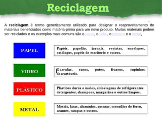A  reciclagem  é termo genericamente utilizado para designar o reaproveitamento de materiais beneficiados como matéria-prima para um novo produto. Muitos materiais podem ser reciclados e os exemplos mais comuns são o  papel , o  vidro , o  plástico  e o  metal . 