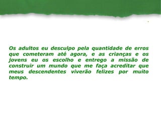 Os adultos eu desculpo pela quantidade de erros que cometeram até agora, e as crianças e os jovens eu os escolho e entrego a missão de construir um mundo que me faça acreditar que meus descendentes viverão felizes por muito tempo. 
