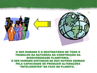 O SER HUMANO É O DESTINATÁRIO DE TODO O TRABALHO DA NATUREZA NA CONSTRUÇÃO DA BIODIVERSIDADE PLANETÁRIA. O SER HUMANO DISTINGUE-SE DOS OUTROS ANIMAIS PELA CAPACIDADE DE PRODUZIR ALTERAÇÕES “INTELIGENTES” NA FACE DO PLANETA.  