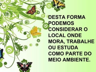 DESTA FORMA PODEMOS CONSIDERAR O LOCAL ONDE MORA, TRABALHE OU ESTUDA COMO PARTE DO MEIO AMBIENTE.  