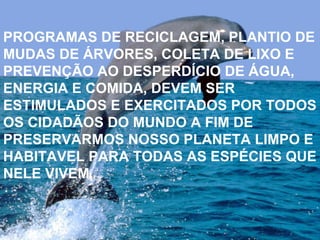 PROGRAMAS DE RECICLAGEM, PLANTIO DE MUDAS DE ÁRVORES, COLETA DE LIXO E PREVENÇÃO AO DESPERDÍCIO DE ÁGUA, ENERGIA E COMIDA, DEVEM SER ESTIMULADOS E EXERCITADOS POR TODOS OS CIDADÃOS DO MUNDO A FIM DE PRESERVARMOS NOSSO PLANETA LIMPO E HABITAVEL PARA TODAS AS ESPÉCIES QUE NELE VIVEM.  PROGRAMAS DE RECICLAGEM, PLANTIO DE MUDAS DE ÁRVORES, COLETA DE LIXO E PREVENÇÃO AO DESPERDÍCIO DE ÁGUA, ENERGIA E COMIDA, DEVEM SER ESTIMULADOS E EXERCITADOS POR TODOS OS CIDADÃOS DO MUNDO A FIM DE PRESERVARMOS NOSSO PLANETA LIMPO E HABITAVEL PARA TODAS AS ESPÉCIES QUE NELE VIVEM.  