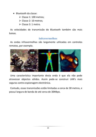 Bluetooth da classe:
          Classe 1: 100 metros;
          Classe 2: 10 metros;
          Classe 3: 1 metro.

 As velocidades de transmissão do Bluetooth também são mais
baixas.

                         Infravermelhos
 As ondas infravermelhas são largamente utilizadas em controlos
remotos, por exemplo.




 Uma característica importante desta onda é que ela não pode
atravessar objectos sólidos. Assim pode-se construir LAN's mais
seguras contra espionagem electrónica.

 Contudo, essas transmissões estão limitadas a cerca de 30 metros, e
possui largura de banda de até cerca de 30Mbps.




                                   10
 