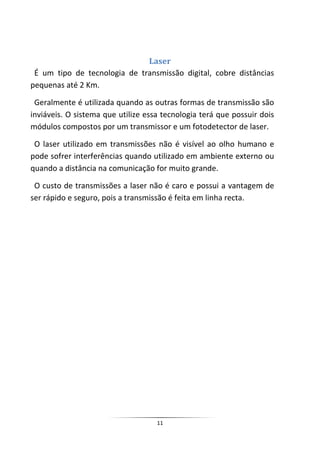 Laser
 É um tipo de tecnologia de transmissão digital, cobre distâncias
pequenas até 2 Km.

 Geralmente é utilizada quando as outras formas de transmissão são
inviáveis. O sistema que utilize essa tecnologia terá que possuir dois
módulos compostos por um transmissor e um fotodetector de laser.

 O laser utilizado em transmissões não é visível ao olho humano e
pode sofrer interferências quando utilizado em ambiente externo ou
quando a distância na comunicação for muito grande.

 O custo de transmissões a laser não é caro e possui a vantagem de
ser rápido e seguro, pois a transmissão é feita em linha recta.




                                    11
 