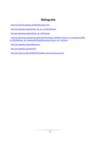 Bibliografia
 http://imei12sofia.blogspot.pt/2011/02/cabos.html

 http://pt.wikipedia.org/wiki/Cabo_de_par_tran%C3%A7ado

 http://pt.wikipedia.org/wiki/Onda_de_r%C3%A1dio

 http://pt.wikiversity.org/wiki/Introdu%C3%A7%C3%A3o_%C3%A0s_Redes_de_Computadores/Mei
os_f%C3%ADsicos_de_transmiss%C3%A3o#Transmiss.C3.A3o_via_r.C3.A1dio

 http://pt.wikipedia.org/wiki/Bluetooth

 http://pt.wikipedia.org/wiki/Wi-Fi

 http://pt.scribd.com/doc/52865183/15/Meios-de-transmissao-sem-fio




                                                 12
 