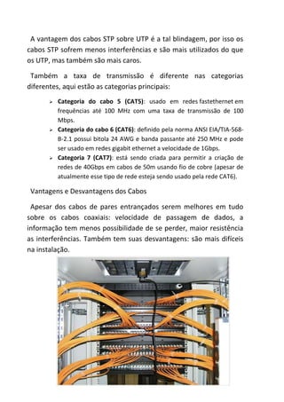 A vantagem dos cabos STP sobre UTP é a tal blindagem, por isso os
cabos STP sofrem menos interferências e são mais utilizados do que
os UTP, mas também são mais caros.

 Também a taxa de transmissão é diferente nas categorias
diferentes, aqui estão as categorias principais:
         Categoria do cabo 5 (CAT5): usado em redes fastethernet em
          frequências até 100 MHz com uma taxa de transmissão de 100
          Mbps.
         Categoria do cabo 6 (CAT6): definido pela norma ANSI EIA/TIA-568-
          B-2.1 possui bitola 24 AWG e banda passante até 250 MHz e pode
          ser usado em redes gigabit ethernet a velocidade de 1Gbps.
         Categoria 7 (CAT7): está sendo criada para permitir a criação de
          redes de 40Gbps em cabos de 50m usando fio de cobre (apesar de
          atualmente esse tipo de rede esteja sendo usado pela rede CAT6).

 Vantagens e Desvantagens dos Cabos

 Apesar dos cabos de pares entrançados serem melhores em tudo
sobre os cabos coaxiais: velocidade de passagem de dados, a
informação tem menos possibilidade de se perder, maior resistência
as interferências. Também tem suas desvantagens: são mais difíceis
na instalação.




                                       6
 