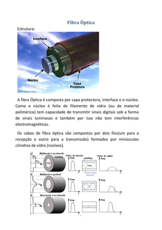 Fibra Óptica
 Estrutura:




 A fibra Óptica é composta por capa protectora, interface e o núcleo.
Como o núcleo é feito de filamento de vidro (ou de material
polimérico) tem capacidade de transmitir sinais digitais sob a forma
de sinais luminosos e também por isso não tem interferências
electromagnéticas.

 Os cabos de fibra óptica são compostos por dois fios(um para a
recepção e outro para a transmissão) formados por minúsculos
cilindros de vidro (núcleos).




                                    7
 