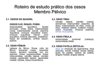 Roteiro de estudo prático dos ossos Membro Pélvico 2.1. OSSOS DO QUADRIL OSSOS ÍLIO, ÍSQUIO, PÚBIS: tuberosidade isquiática, faceta auricular, crista ilíaca, tuberosidade coxal, tuberosidade sacral, espinha isquiática, incisura isquiática maior, incisura isquiática menor, arco isquiático, forame obturado, acetábulo, fossa do acetábulo, sínfise ísquio-púbica. 2.2. OSSO FÊMUR: cabeça do fêmur, fóvea, colo do fêmur, trocanter maior, trocanter menor, terceiro trocanter (só em eqüino), fossa supracondílea, fossa intercondílea, côndilo lateral, côndilo medial, epicôndilo lateral, epicôndilo medial, tróclea, fossa trocantérica. 2.3. OSSO TÍBIA: côndilo lateral, côndilo medial, eminência intercondilar (espinha da tíbia), tuberosidade da tíbia, crista da tíbia, maléolo lateral, maléolo medial, sulco muscular, incisura poplítea,  linhas musculares. 2.4. OSSO FÍBULA: extremidade proximal (cabeça), extremidade distal. 2.5. OSSO PATELA (RÓTULA): área de  inserção de ligamentos, face articular, borda medial, borda lateral, base da patela, vértice da patela, ângulo medial, ângulo lateral. 