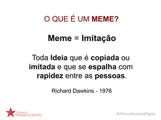 #OficinaAtivismoDigital
O QUE É UM MEME?
Meme = Imitação
Toda Ideia que é copiada ou
imitada e que se espalha com
rapidez entre as pessoas.
Richard Dawkins - 1976
 