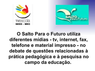 O Salto Para o Futuro utiliza diferentes mídias - tv, internet, fax, telefone e material impresso - no debate de questões relacionadas à prática pedagógica e à pesquisa no campo da educação.  