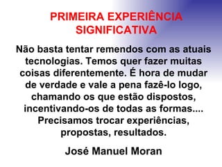 Não basta tentar remendos com as atuais tecnologias. Temos quer fazer muitas coisas diferentemente. É hora de mudar de verdade e vale a pena fazê-lo logo, chamando os que estão dispostos, incentivando-os de todas as formas.... Precisamos trocar experiências, propostas, resultados. José Manuel Moran  PRIMEIRA EXPERIÊNCIA SIGNIFICATIVA 