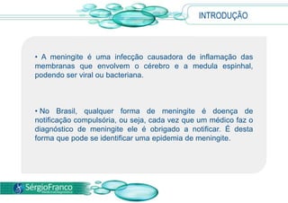 INTRODUÇÃO A meningite é uma infecção causadora de inflamação das membranas que envolvem o cérebro e a medula espinhal, podendo ser viral ou bacteriana. 