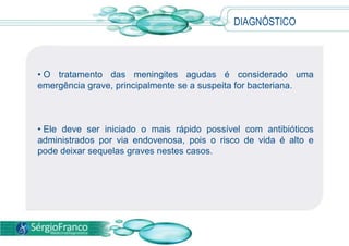 • O tratamento das meningites agudas é considerado uma
emergência grave, principalmente se a suspeita for bacteriana.
• Ele deve ser iniciado o mais rápido possível com antibióticos
administrados por via endovenosa, pois o risco de vida é alto e
pode deixar sequelas graves nestes casos.
DIAGNÓSTICO
 