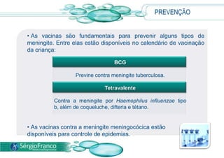 PREVENÇÃO
• As vacinas são fundamentais para prevenir alguns tipos de
meningite. Entre elas estão disponíveis no calendário de vacinação
da criança:
• As vacinas contra a meningite meningocócica estão
disponíveis para controle de epidemias.
BCG
Previne contra meningite tuberculosa.
Tetravalente
Contra a meningite por Haemophilus influenzae tipo
b, além de coqueluche, difteria e tétano.
 