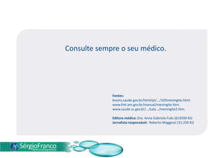 Consulte sempre o seu médico.
Fontes:
bvsms.saude.gov.br/html/pt/.../103meningite.html.
www.fmt.am.gov.br/manual/meningite.htm.
www.saude.sc.gov.br/.../sala.../meningite2.htm.
Editora médica: Dra. Anna Gabriela Fuks (615039-RJ)
Jornalista responsável: Roberto Maggessi (31.250 RJ)
 