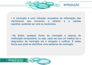 INTRODUÇÃO
• A meningite é uma infecção causadora de inflamação das
membranas que envolvem o cérebro e a medula
espinhal, podendo ser viral ou bacteriana.
• No Brasil, qualquer forma de meningite é doença de
notificação compulsória, ou seja, cada vez que um médico faz o
diagnóstico de meningite ele é obrigado a notificar. É desta
forma que pode se identificar uma epidemia de meningite.
 