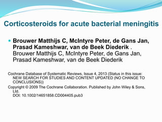 Corticosteroids for acute bacterial meningitis
 Brouwer Matthijs C, McIntyre Peter, de Gans Jan,
Prasad Kameshwar, van de Beek Diederik .
Brouwer Matthijs C, McIntyre Peter, de Gans Jan,
Prasad Kameshwar, van de Beek Diederik
Cochrane Database of Systematic Reviews, Issue 4, 2013 (Status in this issue:
NEW SEARCH FOR STUDIES AND CONTENT UPDATED (NO CHANGE TO
CONCLUSIONS))
Copyright © 2009 The Cochrane Collaboration. Published by John Wiley & Sons,
Ltd.
DOI: 10.1002/14651858.CD004405.pub3
 