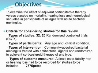 Objectives
To examine the effect of adjuvant corticosteroid therapy
versus placebo on mortality, hearing loss and neurological
sequelae in participants of all ages with acute bacterial
meningitis.
 Criteria for considering studies for this review
Types of studies: 32: 20 Randomised controlled trials
(RCTs).
Types of participants: Any age and clinical condition.
Types of intervention: Community-acquired bacterial
meningitis treated with antibacterial agents and randomized
to adjuvant corticosteroid therapy of any type.
Types of outcome measures: At least case-fatality rate
or hearing loss had to be recorded for studies to be
included. 2775pctes
 