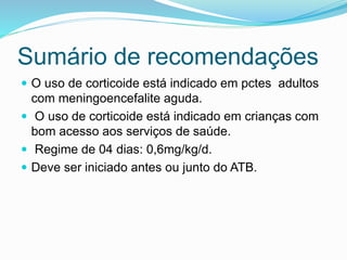 Sumário de recomendações
 O uso de corticoide está indicado em pctes adultos
com meningoencefalite aguda.
 O uso de corticoide está indicado em crianças com
bom acesso aos serviços de saúde.
 Regime de 04 dias: 0,6mg/kg/d.
 Deve ser iniciado antes ou junto do ATB.
 