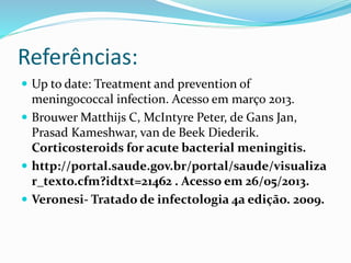 Referências:
 Up to date: Treatment and prevention of
meningococcal infection. Acesso em março 2013.
 Brouwer Matthijs C, McIntyre Peter, de Gans Jan,
Prasad Kameshwar, van de Beek Diederik.
Corticosteroids for acute bacterial meningitis.
 http://portal.saude.gov.br/portal/saude/visualiza
r_texto.cfm?idtxt=21462 . Acesso em 26/05/2013.
 Veronesi- Tratado de infectologia 4a edição. 2009.
 