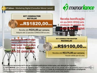 2º bônus - Marketing Digital (Consultor Menor Lance)
*Receita bruta decorrente de 01 ano de atividades publicitárias ininterruptas, sem dedução de impostos.
*O TETO MENSAL para o bônus de marketing digital é de 20% sobre o valor do seu pacote. bônus de marketing digital é equivalente a
10% do faturamento bruto da empresa menolance.com destinado ao fundo de investimento em publicidade e propaganda.
*receba pontos pelas atividades de publicidade e troque-os por dinheiro quando quiser fazer saques.
Seja um CONSULTOR na menor lance e
seja remunerado por divulgar nossas
ofertas e produtos nas redes sociais.
KIT CONSULTOR
R$750,00
KIT CONSULTOR MASTER
R$3000,00
atéR$9100,00ano
atéR$1820,00ano
Receba bonificação
em seu BACK OFFICE pela
prestação de serviços de
publicidade digital.Receba até R$35,00 por semana.
Adquira até 12 pacotes CONSULTOR ao ano.
Receba até R$175,00 por semana.
Pacote válido por 01 ano.
Sua atividade será divulgar
nossas publicidades em sua
rede social. Você poderá
fazer todas as divulgações
em 01 único dia.
 