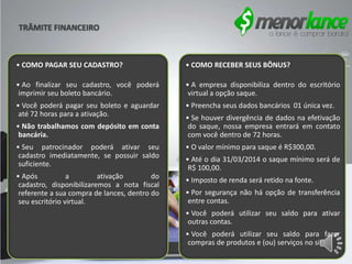 • COMO PAGAR SEU CADASTRO?
• Ao finalizar seu cadastro, você poderá
imprimir seu boleto bancário.
• Você poderá pagar seu boleto e aguardar
até 72 horas para a ativação.
• Não trabalhamos com depósito em conta
bancária.
• Seu patrocinador poderá ativar seu
cadastro imediatamente, se possuir saldo
suficiente.
• Após a ativação do
cadastro, disponibilizaremos a nota fiscal
referente a sua compra de lances, dentro do
seu escritório virtual.
• COMO RECEBER SEUS BÔNUS?
• A empresa disponibiliza dentro do escritório
virtual a opção saque.
• Preencha seus dados bancários 01 única vez.
• Se houver divergência de dados na efetivação
do saque, nossa empresa entrará em contato
com você dentro de 72 horas.
• O valor mínimo para saque é R$300,00.
• Até o dia 31/03/2014 o saque mínimo será de
R$ 100,00.
• Imposto de renda será retido na fonte.
• Por segurança não há opção de transferência
entre contas.
• Você poderá utilizar seu saldo para ativar
outras contas.
• Você poderá utilizar seu saldo para fazer
compras de produtos e (ou) serviços no site.
TRÂMITE FINANCEIRO
 