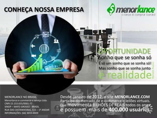 e possuem mais de 400.000 usuários.
Desde janeiro de 2012, o site MENORLANCE.COM
Participa do mercado de e-commerce e leilões virtuais.
Que movimenta BILHÕES DE REAIS todos os anos
MENORLANCE NO BRASIL
Menorlance e-commerce e serviço Ltda.
CNPJ:15.153.655/0001-77
SINOP – MATO GROSSO - BRASIL
RUA DAS CASTANHEIRAS, 515 – 1º ANDAR
INFORMAÇÕES: (66) 3015-0009
é realidade
Sonho que se sonha só
É só um sonho que se sonha só!
Mas sonho que se sonha junto
OPORTUNIDADE
CONHEÇA NOSSA EMPRESA
RenatoRusso
 
