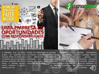 GESTÃO RESPONSÁVEL
com estratégia eficiente
que garanta um
crescimento sustentável
no mercado, pautado na
busca da qualidade e no
respeito ao consumidor e
aos afiliados.
EQUIPE PREPARADA: com
profissionais qualificados e
focados em construir uma
empresa com excelência, tendo a
SERIEDADE E ÉTICA como Valores
fundamentais para se manter em
um mercado competitivo que
cresce dia a dia.
PLANO DE MARKETING: A
menorlance projetou um
plano diferenciado de
bonificação para nossos
clientes por tornar nossa
marca líder do segmento.
A EMPRESA: Com um forte
projeto de expansão de
mercado divide os lucros com
os clientes, que por sua vez são
pessoas satisfeitas com nossa
marca, e poderão divulgar
nossos produtos e ganhar
dinheiro com isso.
UMA EMPRESA DE
OPORTUNIDADES
COM RESPONSABILIDADE
PLANEJAR
MELHOR.
FAZER
BEM PARA
 